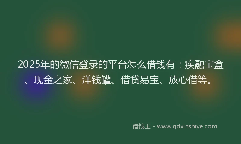 2025年的微信登录的平台怎么借钱有：疾融宝盒、现金之家、洋钱罐、借贷易宝、放心借等。