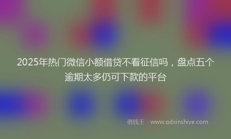 2025年热门微信小额借贷不看征信吗，盘点五个逾期太多仍可下款的平台