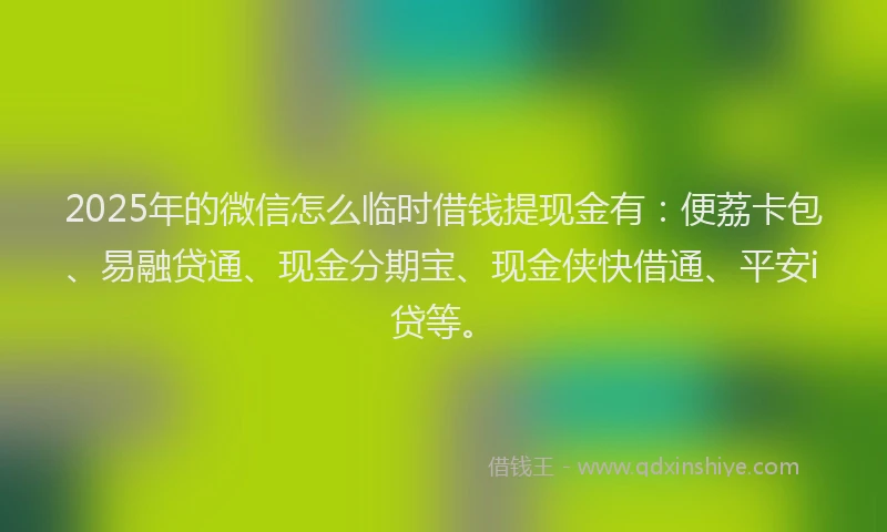 2025年的微信怎么临时借钱提现金有：便荔卡包、易融贷通、现金分期宝、现金侠快借通、平安i贷等。