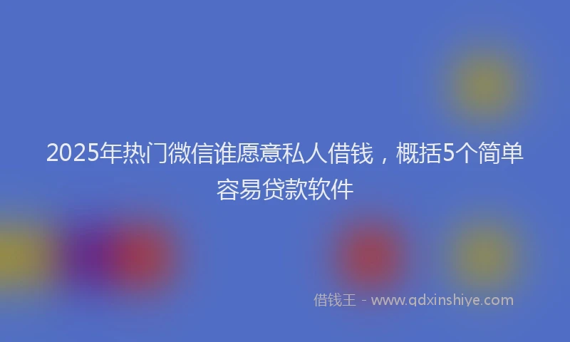 2025年热门微信谁愿意私人借钱，概括5个简单容易贷款软件