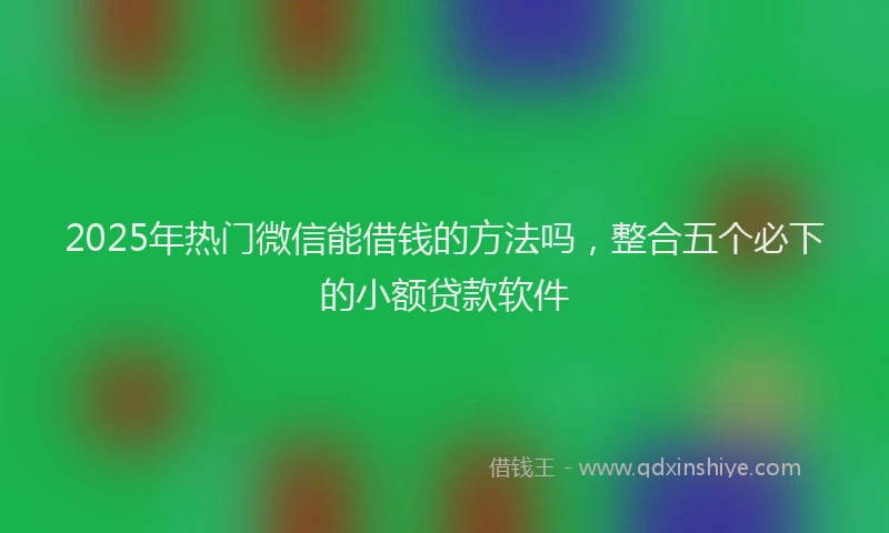 2025年热门微信能借钱的方法吗，整合五个必下的小额贷款软件