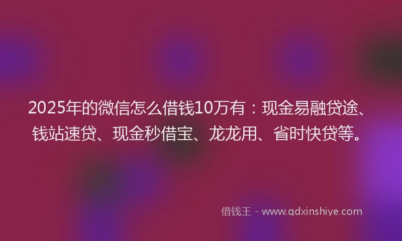 2025年的微信怎么借钱10万有：现金易融贷途、钱站速贷、现金秒借宝、龙龙用、省时快贷等。