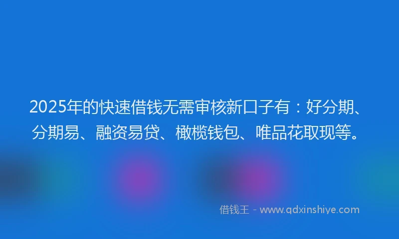 2025年的快速借钱无需审核新口子有：好分期、分期易、融资易贷、橄榄钱包、唯品花取现等。
