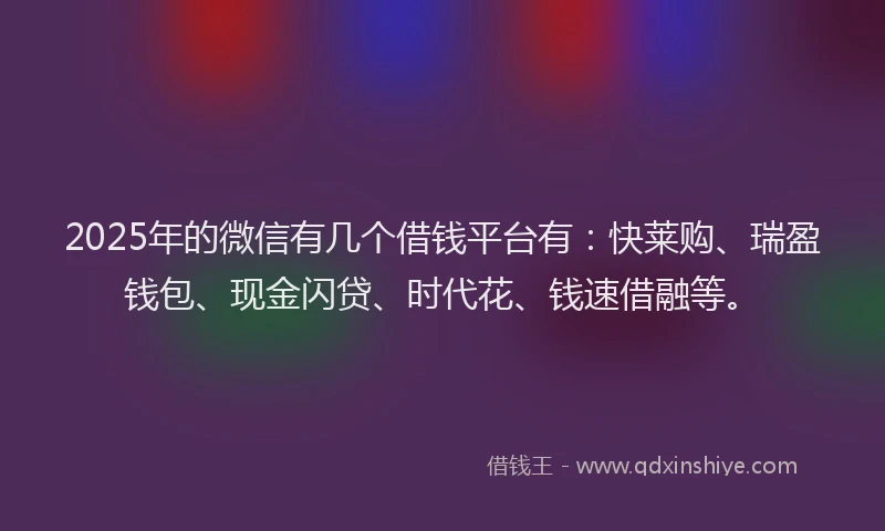 2025年的微信有几个借钱平台有：快莱购、瑞盈钱包、现金闪贷、时代花、钱速借融等。