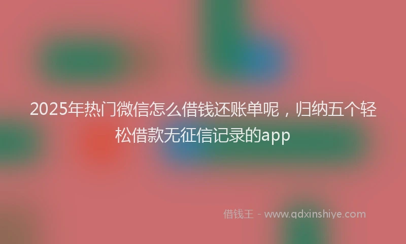 2025年热门微信怎么借钱还账单呢，归纳五个轻松借款无征信记录的app