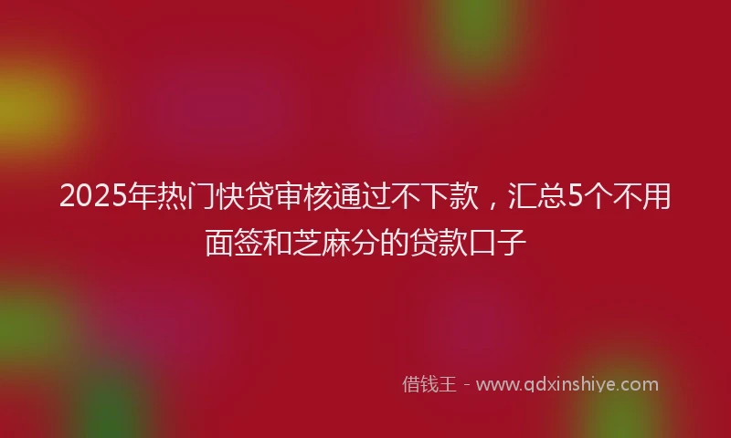 2025年热门快贷审核通过不下款，汇总5个不用面签和芝麻分的贷款口子