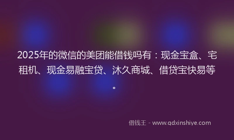 2025年的微信的美团能借钱吗有：现金宝盒、宅租机、现金易融宝贷、沐久商城、借贷宝快易等。