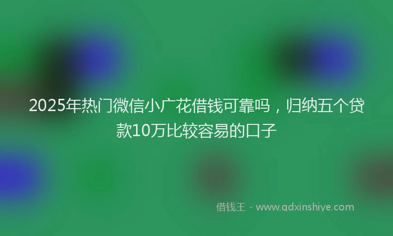 2025年热门微信小广花借钱可靠吗，归纳五个贷款10万比较容易的口子