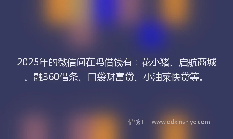 2025年的微信问在吗借钱有：花小猪、启航商城、融360借条、口袋财富贷、小油菜快贷等。