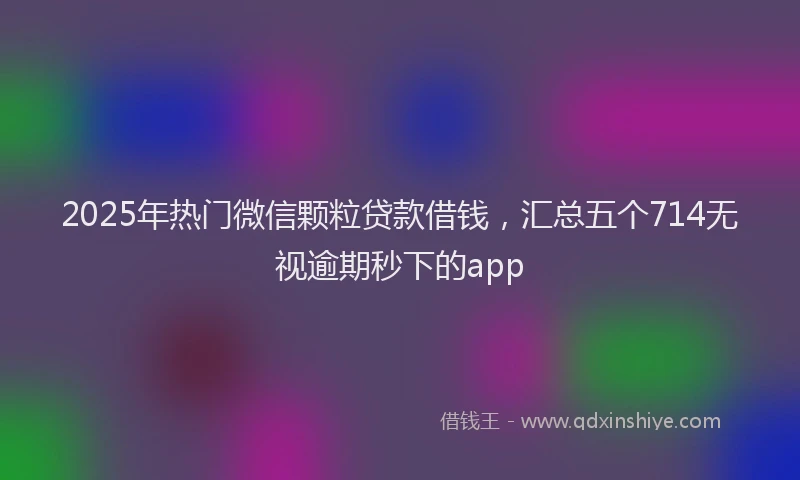 2025年热门微信颗粒贷款借钱，汇总五个714无视逾期秒下的app