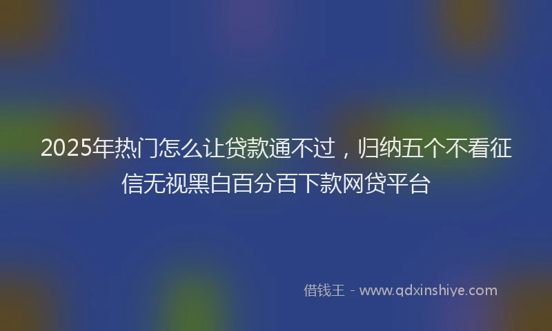 2025年热门怎么让贷款通不过，归纳五个不看征信无视黑白百分百下款网贷平台
