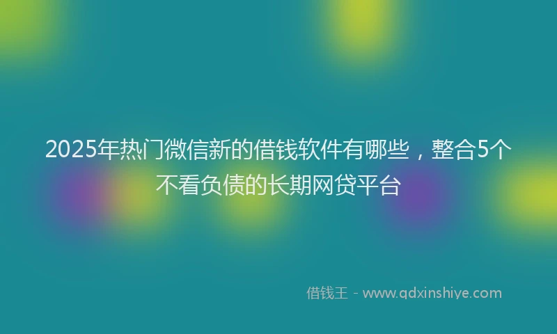 2025年热门微信新的借钱软件有哪些，整合5个不看负债的长期网贷平台
