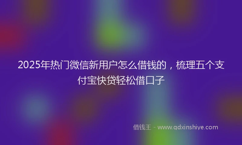 2025年热门微信新用户怎么借钱的，梳理五个支付宝快贷轻松借口子