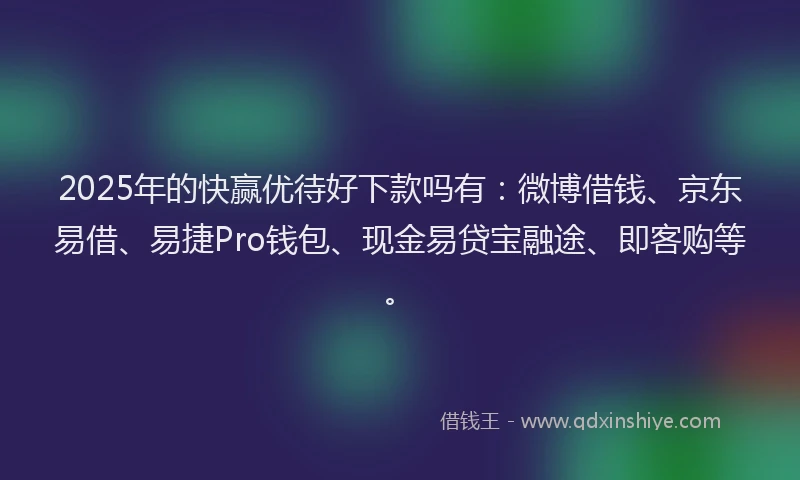 2025年的快赢优待好下款吗有：微博借钱、京东易借、易捷Pro钱包、现金易贷宝融途、即客购等。