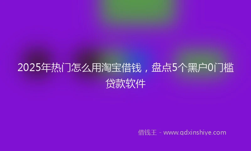 2025年热门怎么用淘宝借钱，盘点5个黑户0门槛贷款软件