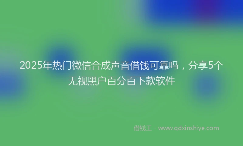 2025年热门微信合成声音借钱可靠吗，分享5个无视黑户百分百下款软件