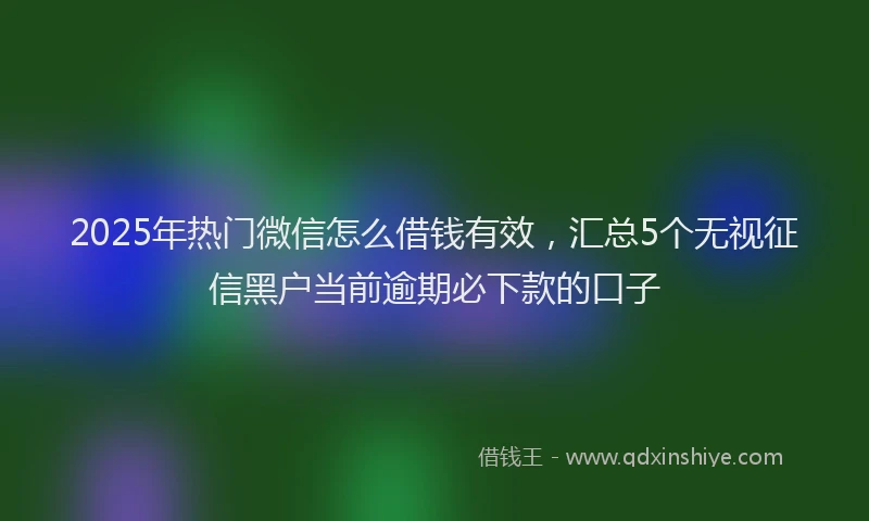 2025年热门微信怎么借钱有效，汇总5个无视征信黑户当前逾期必下款的口子