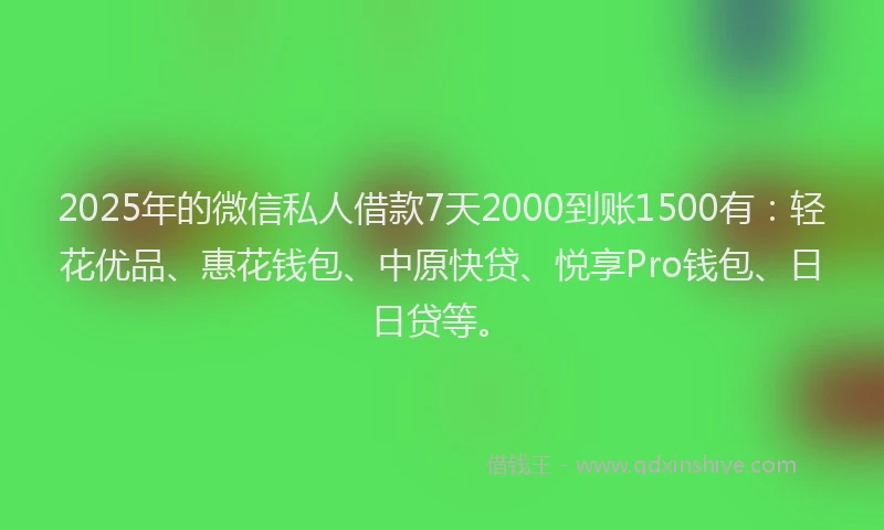 2025年的微信私人借款7天2000到账1500有：轻花优品、惠花钱包、中原快贷、悦享Pro钱包、日日贷等。