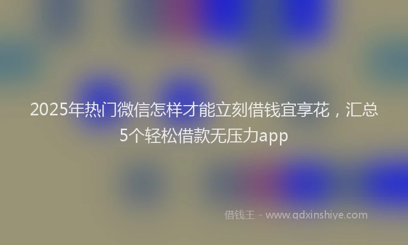 2025年热门微信怎样才能立刻借钱宜享花，汇总5个轻松借款无压力app