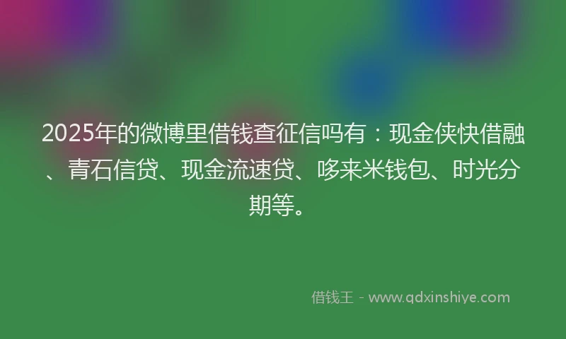 2025年的微博里借钱查征信吗有：现金侠快借融、青石信贷、现金流速贷、哆来米钱包、时光分期等。