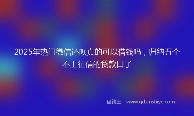 2025年热门微信还呗真的可以借钱吗，归纳五个不上征信的贷款口子
