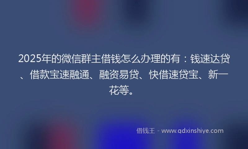 2025年的微信群主借钱怎么办理的有：钱速达贷、借款宝速融通、融资易贷、快借速贷宝、新一花等。
