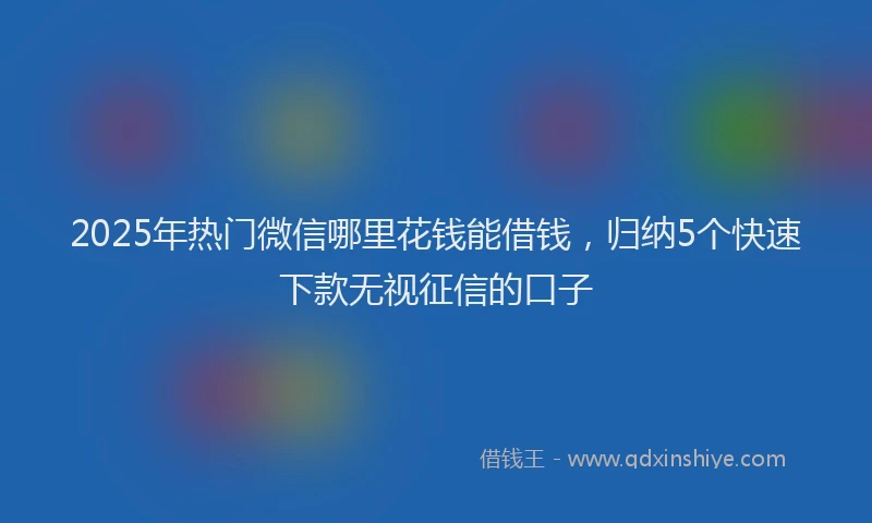 2025年热门微信哪里花钱能借钱，归纳5个快速下款无视征信的口子