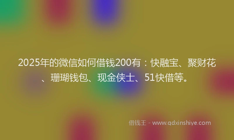 2025年的微信如何借钱200有：快融宝、聚财花、珊瑚钱包、现金侠士、51快借等。