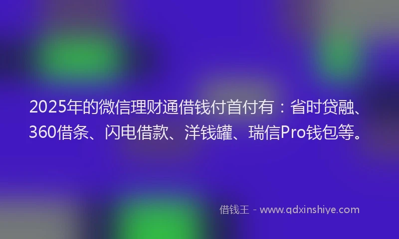 2025年的微信理财通借钱付首付有：省时贷融、360借条、闪电借款、洋钱罐、瑞信Pro钱包等。