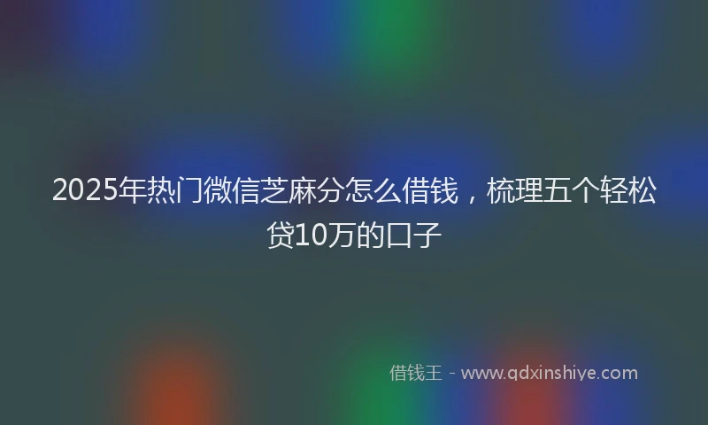 2025年热门微信芝麻分怎么借钱，梳理五个轻松贷10万的口子