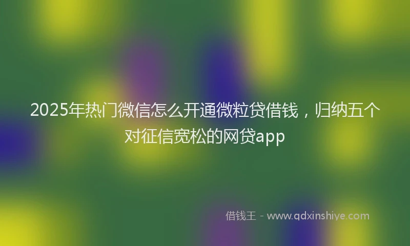 2025年热门微信怎么开通微粒贷借钱，归纳五个对征信宽松的网贷app