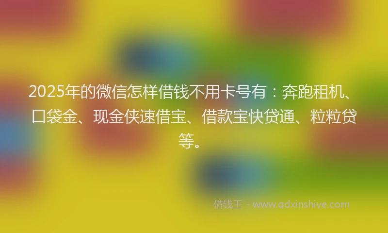 2025年的微信怎样借钱不用卡号有：奔跑租机、口袋金、现金侠速借宝、借款宝快贷通、粒粒贷等。