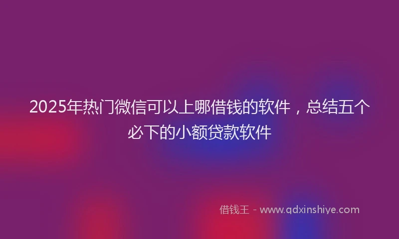 2025年热门微信可以上哪借钱的软件，总结五个必下的小额贷款软件