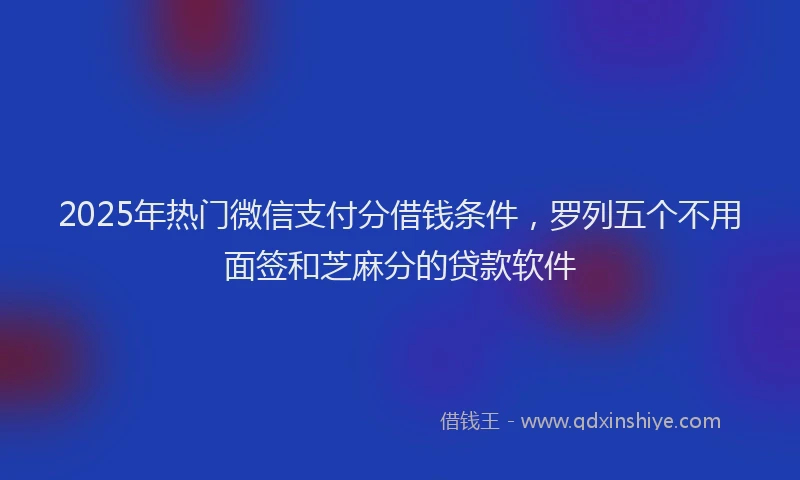 2025年热门微信支付分借钱条件，罗列五个不用面签和芝麻分的贷款软件