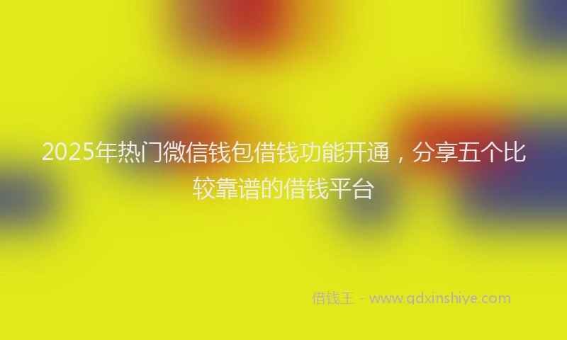 2025年热门微信钱包借钱功能开通,分享五个比较靠谱的借钱平台
