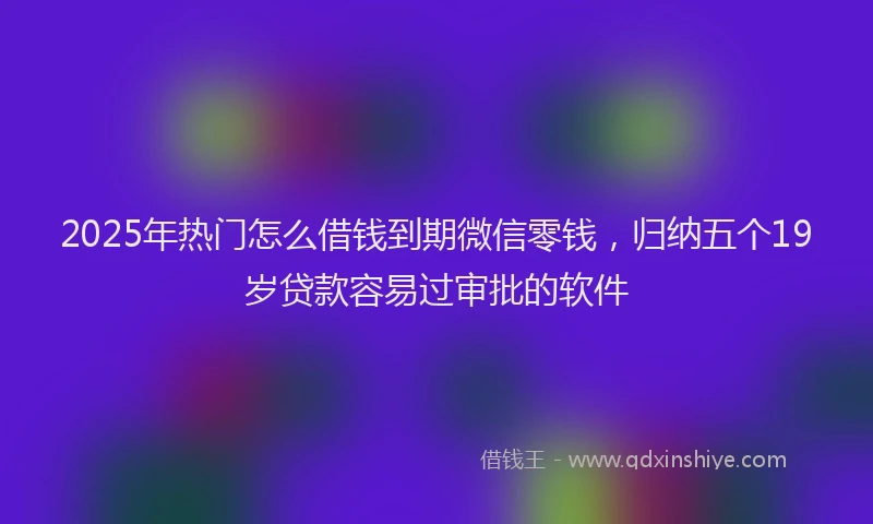 2025年热门怎么借钱到期微信零钱，归纳五个19岁贷款容易过审批的软件