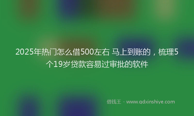 2025年热门怎么借500左右 马上到账的，梳理5个19岁贷款容易过审批的软件