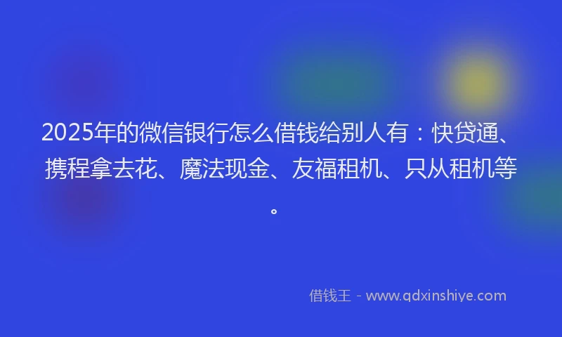 2025年的微信银行怎么借钱给别人有：快贷通、携程拿去花、魔法现金、友福租机、只从租机等。