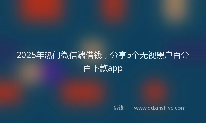 2025年热门微信端借钱，分享5个无视黑户百分百下款app