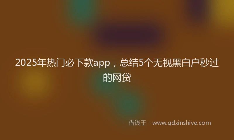 2025年热门必下款app,总结5个无视黑白户秒过的网贷