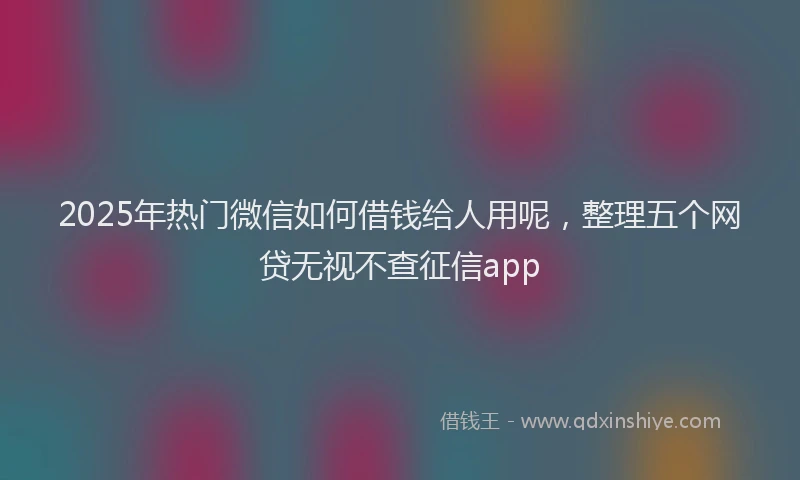 2025年热门微信如何借钱给人用呢，整理五个网贷无视不查征信app