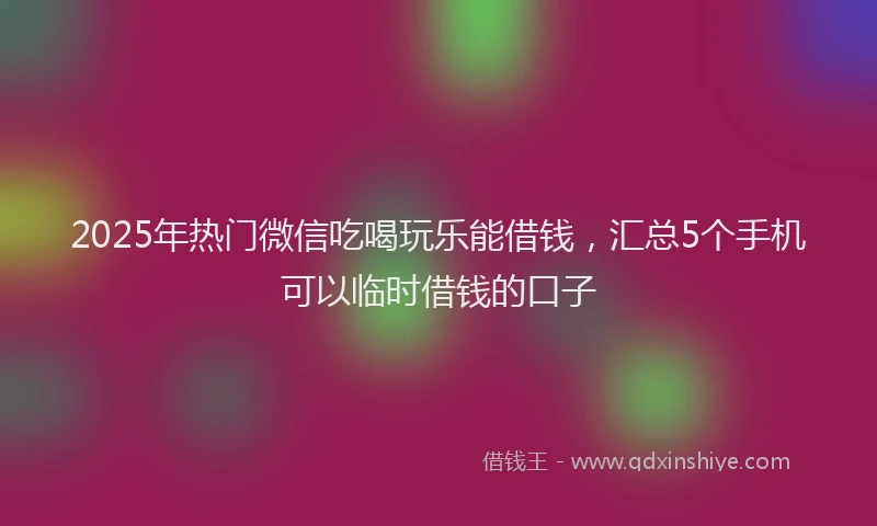 2025年热门微信吃喝玩乐能借钱，汇总5个手机可以临时借钱的口子