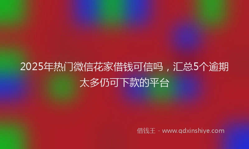 2025年热门微信花家借钱可信吗，汇总5个逾期太多仍可下款的平台