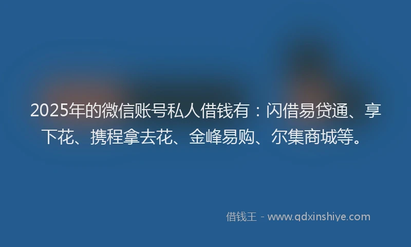 2025年的微信账号私人借钱有：闪借易贷通、享下花、携程拿去花、金峰易购、尔集商城等。