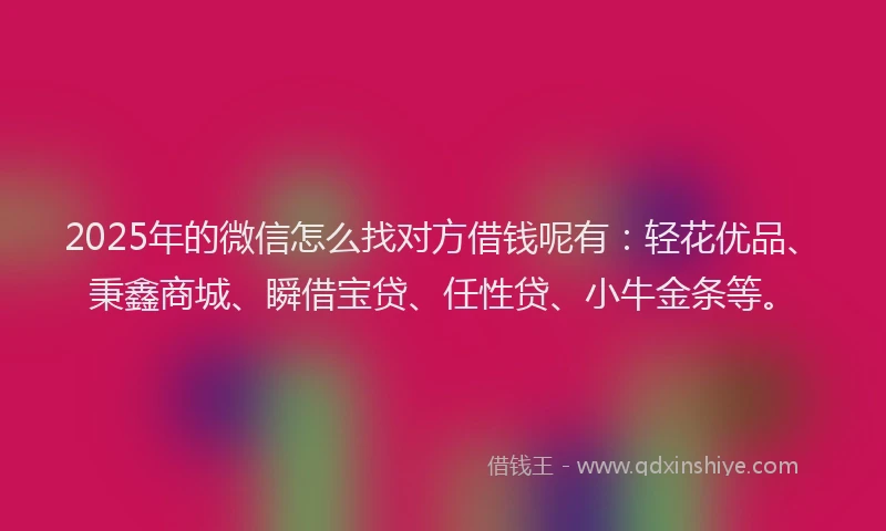 2025年的微信怎么找对方借钱呢有：轻花优品、秉鑫商城、瞬借宝贷、任性贷、小牛金条等。