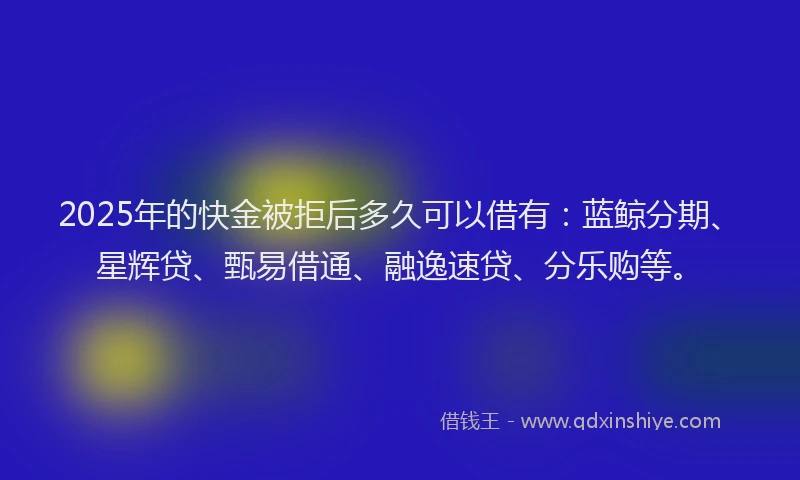 2025年的快金被拒后多久可以借有：蓝鲸分期、星辉贷、甄易借通、融逸速贷、分乐购等。