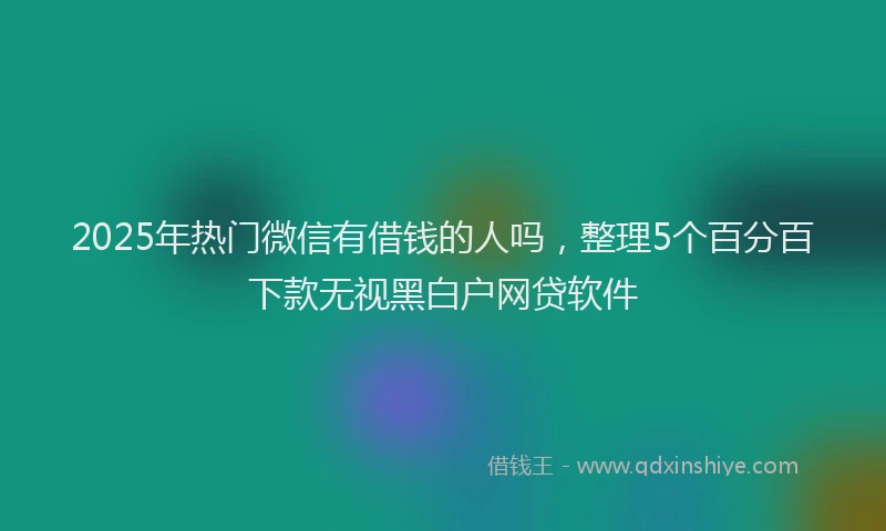 2025年热门微信有借钱的人吗，整理5个百分百下款无视黑白户网贷软件