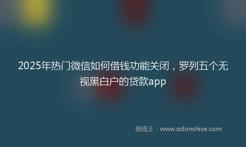 2025年热门微信如何借钱功能关闭，罗列五个无视黑白户的贷款app