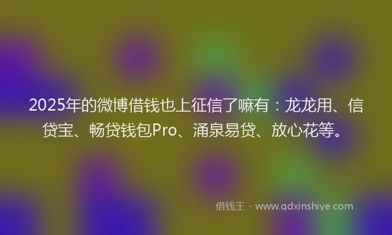 2025年的微博借钱也上征信了嘛有：龙龙用、信贷宝、畅贷钱包Pro、涌泉易贷、放心花等。