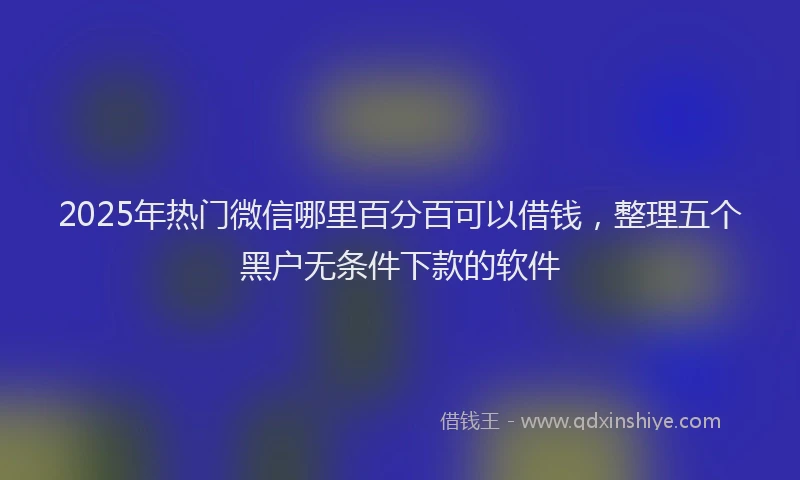2025年热门微信哪里百分百可以借钱，整理五个黑户无条件下款的软件